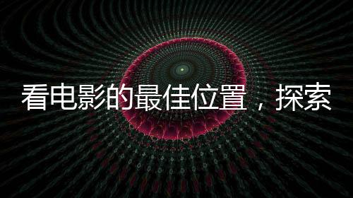 看电影的最佳位置，探索影院观影的最佳视野