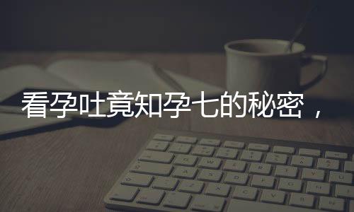 看孕吐竟知孕七的秘密，逆境中点亮孕育生命的曙光——意外发现怀孕7月的奇迹之旅