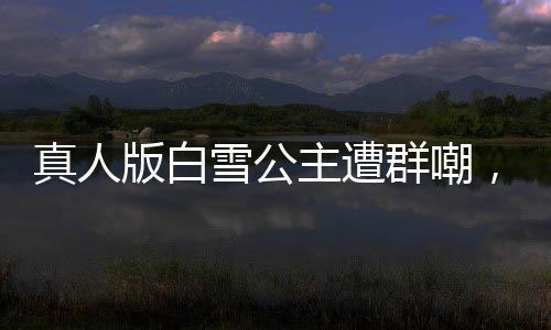 真人版白雪公主遭群嘲，网友直呼毁经典！