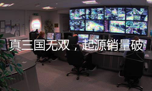 真三国无双，起源销量破百万大关，创游戏新里程碑