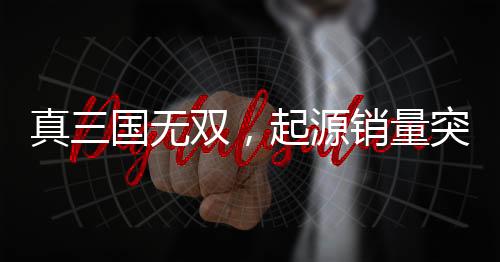 真三国无双，起源销量突破百万大关，游戏风靡全球