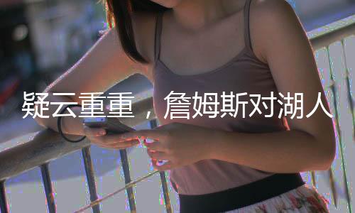 疑云重重，詹姆斯对湖人交易浓眉毫不知情？深度解析