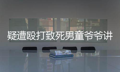 疑遭殴打致死男童爷爷讲述施暴细节