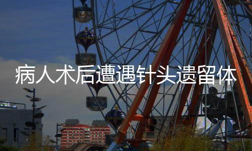 病人术后遭遇针头遗留体内事件引发关注
