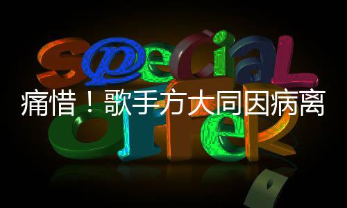 痛惜！歌手方大同因病离世