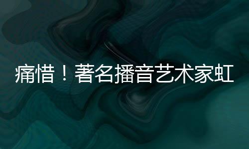 痛惜！著名播音艺术家虹云逝世