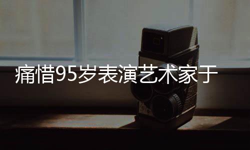 痛惜95岁表演艺术家于洋逝世，巨星陨落，永远怀念一代艺术传奇