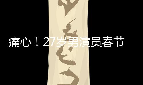 痛心！27岁男演员春节离世，初以为感冒却成永别