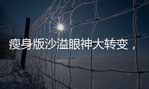 瘦身版沙溢眼神大转变，引发网友热议