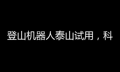 登山机器人泰山试用，科技与自然的新融合