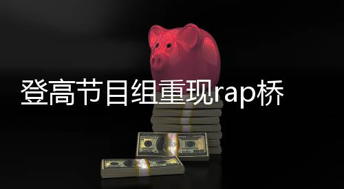 登高节目组重现rap桥段，掀起新一轮文化热潮