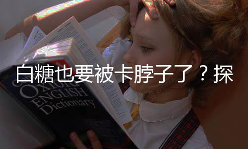 白糖也要被卡脖子了？探究全球糖业产业链的新挑战