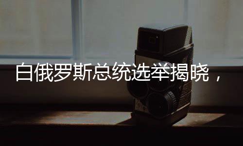 白俄罗斯总统选举揭晓，新领导人的未来展望