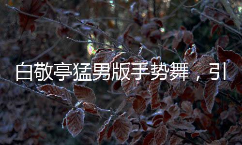 白敬亭猛男版手势舞，引领新潮流，展现多元魅力