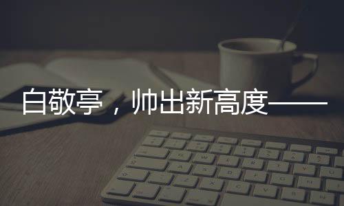 白敬亭，帅出新高度——引领潮流的偶像魅力