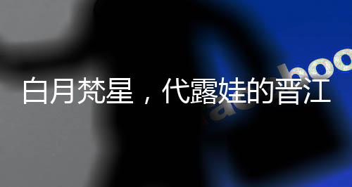 白月梵星，代露娃的晋江式演技深度解析
