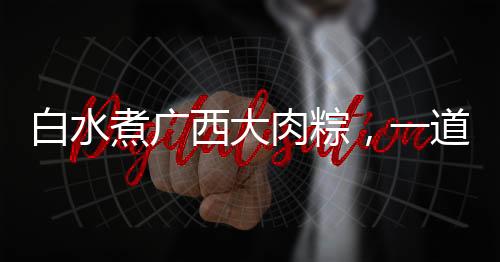 白水煮广西大肉粽，一道网友热晒的美食盛宴