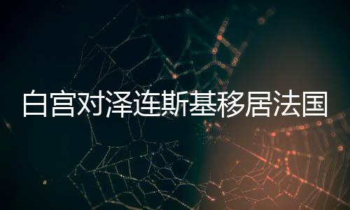 白宫对泽连斯基移居法国的传闻背后的多重考量