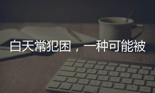 白天常犯困，一种可能被忽视的健康信号
