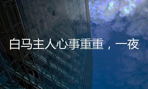 白马主人心事重重，一夜未眠，饭食无味