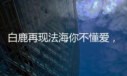 白鹿再现法海你不懂爱，羞涩瞬间成经典，引发热议风波