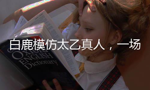 白鹿模仿太乙真人，一场跨界的奇幻之旅