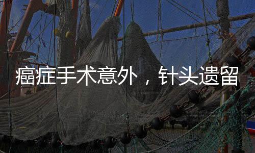 癌症手术意外，针头遗留体内，患者面临巨大风险