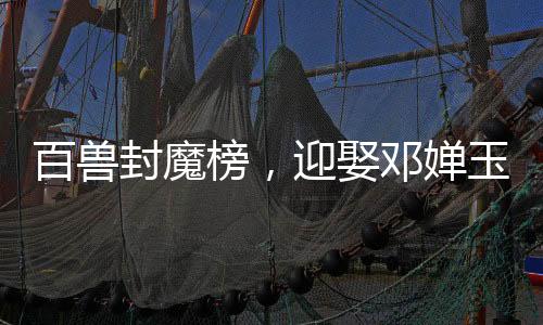百兽封魔榜，迎娶邓婵玉