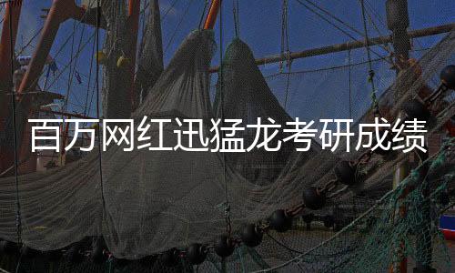 百万网红迅猛龙考研成绩出色，考研成绩公布后引起热议