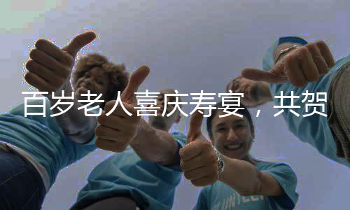 百岁老人喜庆寿宴，共贺百福年华，宴开百八桌盛况空前