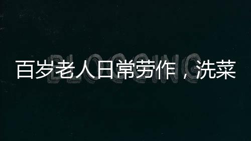 百岁老人日常劳作，洗菜煮饭，生活依然充满活力