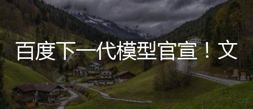 百度下一代模型官宣！文心大模型4.5系列即将推出 6月30日起开源