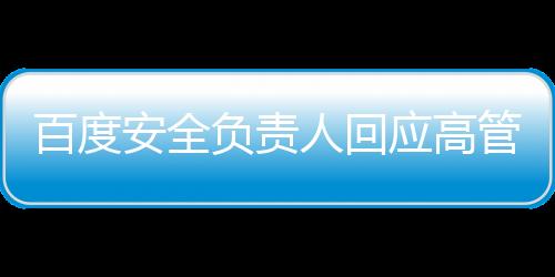 百度安全负责人回应高管女儿开盒事件，以负责任的态度对待争议