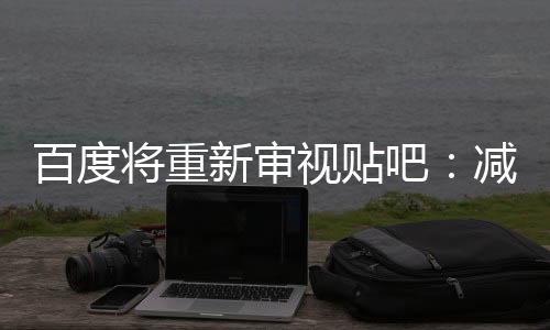 百度将重新审视贴吧：减少广告 促进老用户回归
