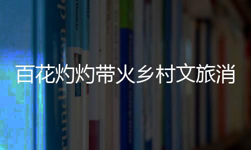 百花灼灼带火乡村文旅消费 “赏花+”让“流量”变“留量”