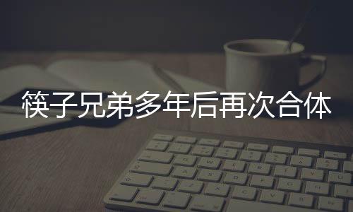 筷子兄弟多年后再次合体，引发粉丝狂热关注