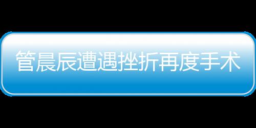 管晨辰遭遇挫折再度手术，伤口钢板断裂引发关注