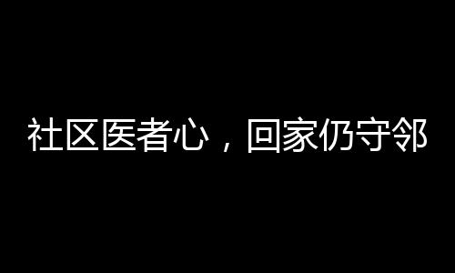 社区医者心，回家仍守邻里情——医生邻居间的温情医疗故事