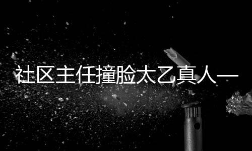 社区主任撞脸太乙真人——独特的跨界互动体验吸引网络热议