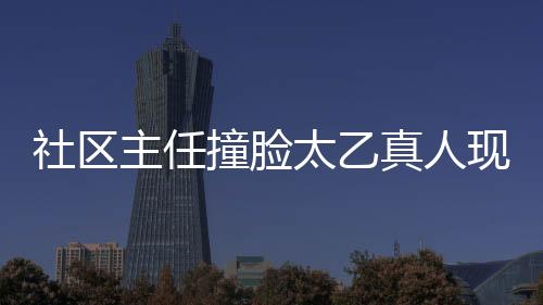 社区主任撞脸太乙真人现象观察报告