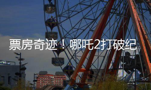 票房奇迹！哪吒2打破纪录，收入冲破95亿大关！