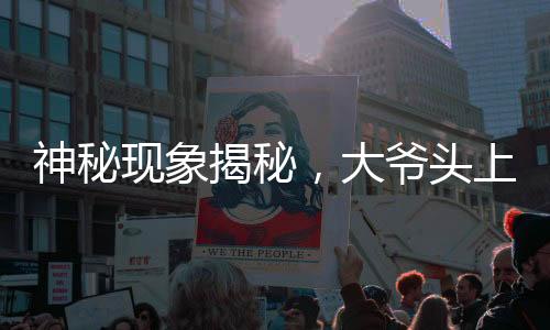 神秘现象揭秘，大爷头上远观小旗，近看似针头——一场视觉盛宴引发的探讨