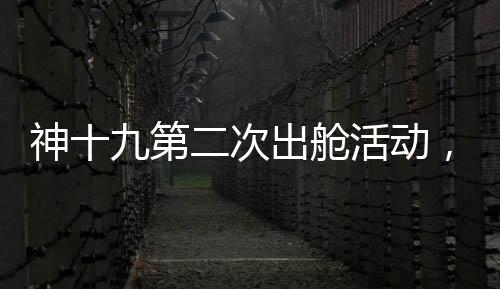 神十九第二次出舱活动，刷新太空探索新高度