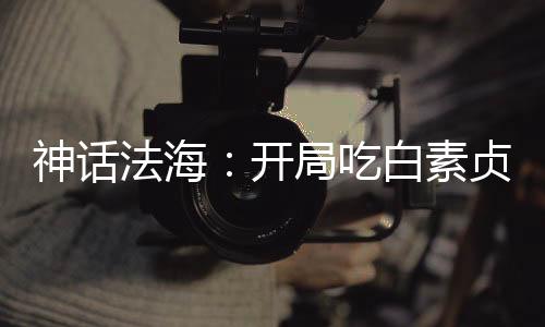 神话法海：开局吃白素贞进口仙丹