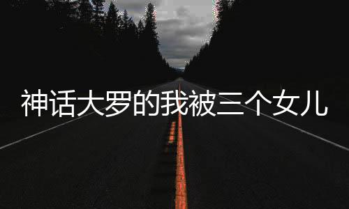 神话大罗的我被三个女儿挖出来了