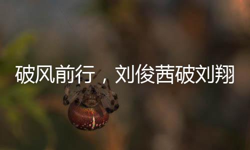 破风前行，刘俊茜破刘翔纪录，成为中国跨栏新星