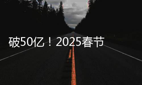 破50亿！2025春节档电影票房再创新高