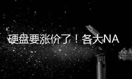 硬盘要涨价了！各大NAND厂商今年都要减产：缓解供需稳定价格