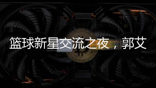 篮球新星交流之夜，郭艾伦刚出院与朱芳雨共聚烧烤盛宴