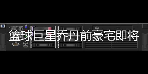 篮球巨星乔丹前豪宅即将出租，揭秘传奇人物的昔日风采